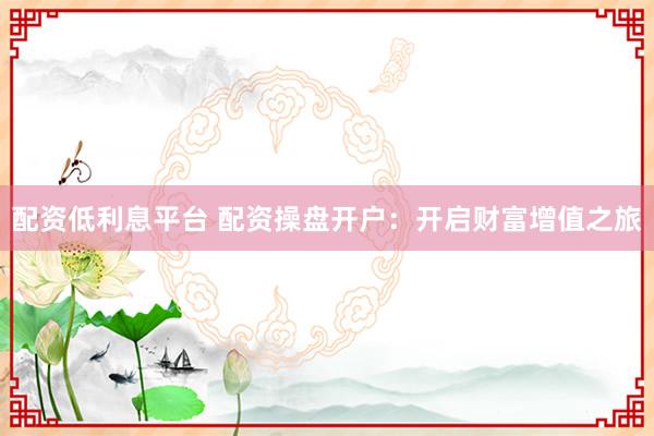 配资低利息平台 配资操盘开户：开启财富增值之旅
