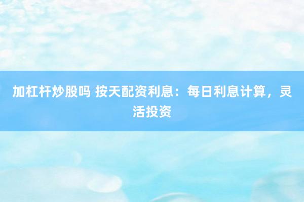 加杠杆炒股吗 按天配资利息：每日利息计算，灵活投资