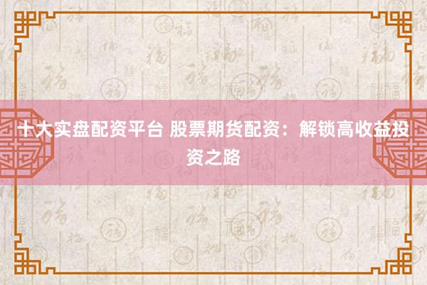 十大实盘配资平台 股票期货配资：解锁高收益投资之路