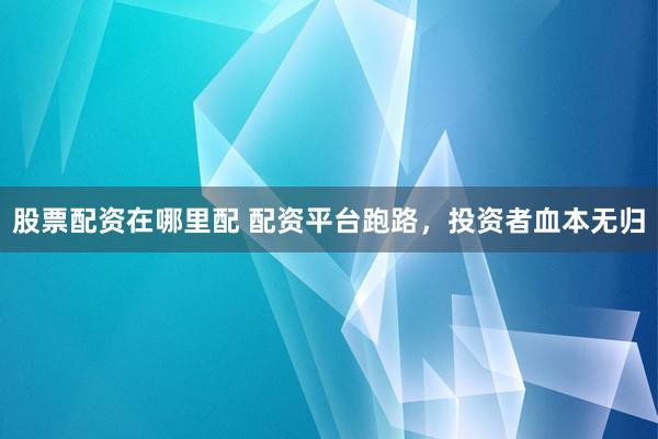 股票配资在哪里配 配资平台跑路，投资者血本无归