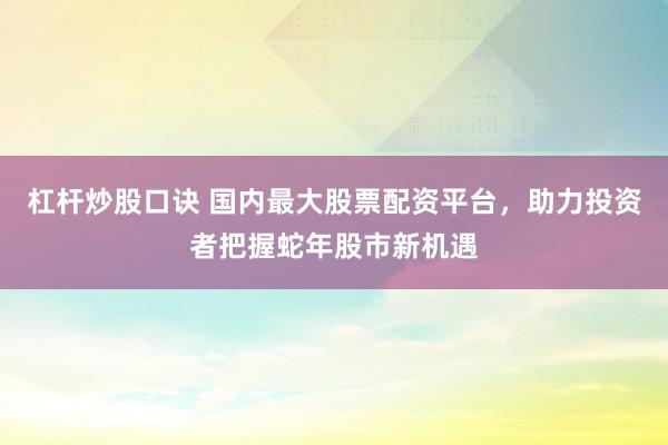 杠杆炒股口诀 国内最大股票配资平台，助力投资者把握蛇年股市新机遇