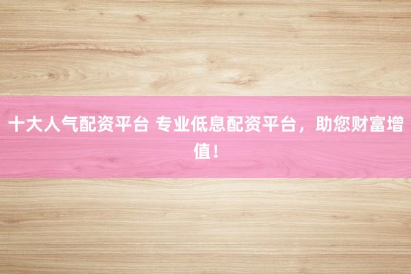 十大人气配资平台 专业低息配资平台，助您财富增值！