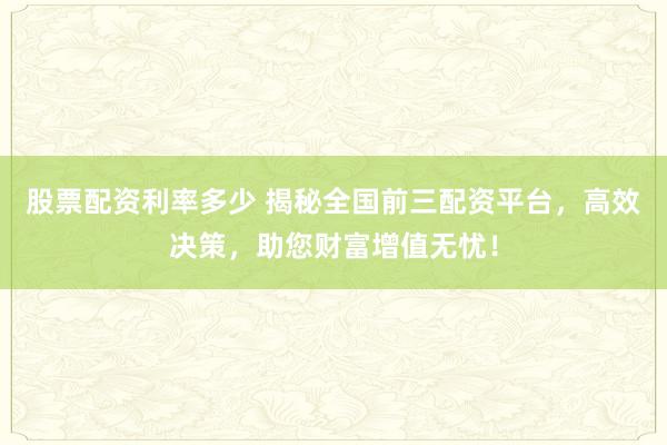 股票配资利率多少 揭秘全国前三配资平台，高效决策，助您财富增值无忧！