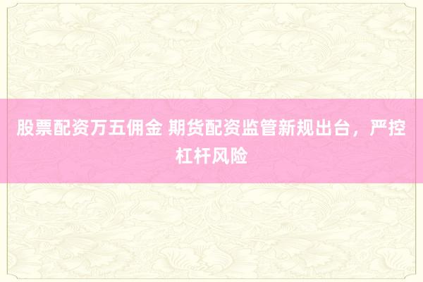 股票配资万五佣金 期货配资监管新规出台，严控杠杆风险