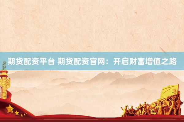 期货配资平台 期货配资官网：开启财富增值之路