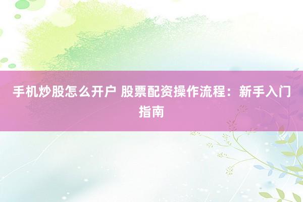 手机炒股怎么开户 股票配资操作流程：新手入门指南