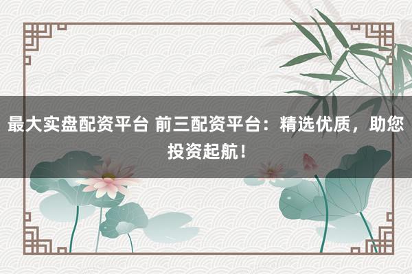 最大实盘配资平台 前三配资平台：精选优质，助您投资起航！