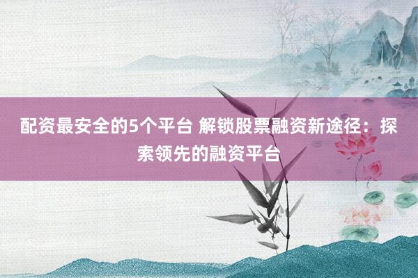 配资最安全的5个平台 解锁股票融资新途径：探索领先的融资平台