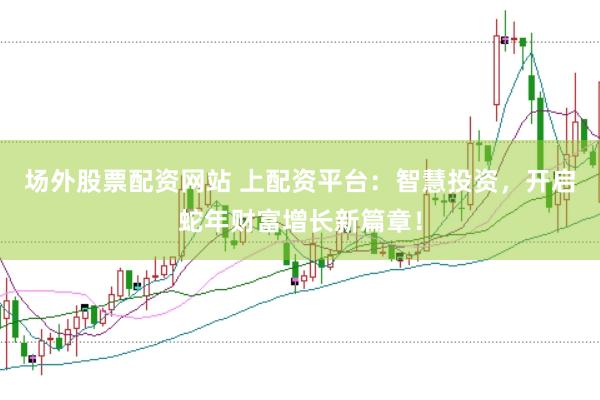 场外股票配资网站 上配资平台：智慧投资，开启蛇年财富增长新篇章！