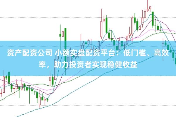 资产配资公司 小额实盘配资平台：低门槛、高效率，助力投资者实现稳健收益