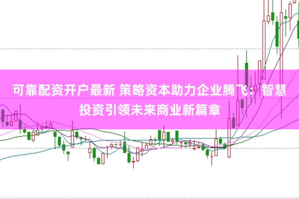 可靠配资开户最新 策略资本助力企业腾飞：智慧投资引领未来商业新篇章