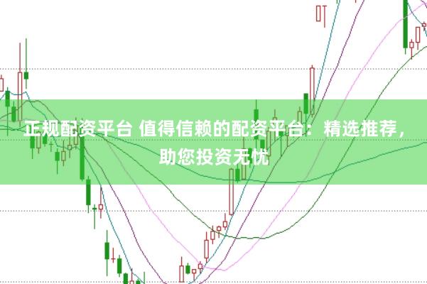 正规配资平台 值得信赖的配资平台：精选推荐，助您投资无忧