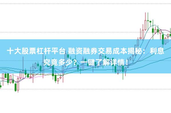十大股票杠杆平台 融资融券交易成本揭秘：利息究竟多少？一键了解详情！