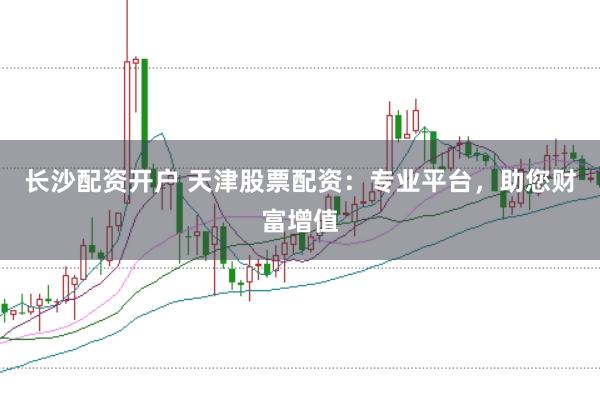 长沙配资开户 天津股票配资：专业平台，助您财富增值