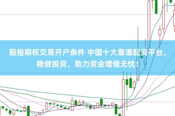 股指期权交易开户条件 中国十大靠谱配资平台，稳健投资，助力资金增值无忧！