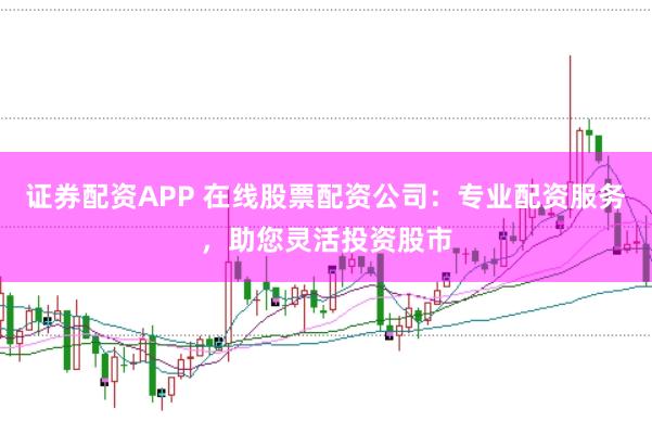 证券配资APP 在线股票配资公司：专业配资服务，助您灵活投资股市