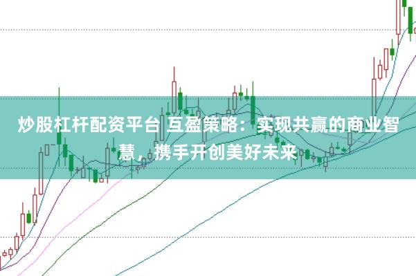 炒股杠杆配资平台 互盈策略：实现共赢的商业智慧，携手开创美好未来