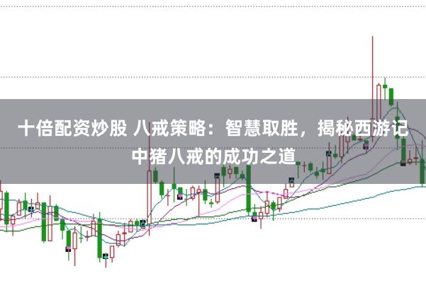 十倍配资炒股 八戒策略：智慧取胜，揭秘西游记中猪八戒的成功之道