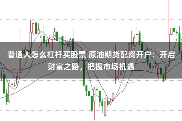 普通人怎么杠杆买股票 原油期货配资开户:开启财富之路,把握市场机遇