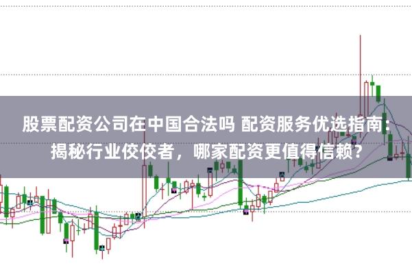 股票配资公司在中国合法吗 配资服务优选指南：揭秘行业佼佼者，哪家配资更值得信赖？