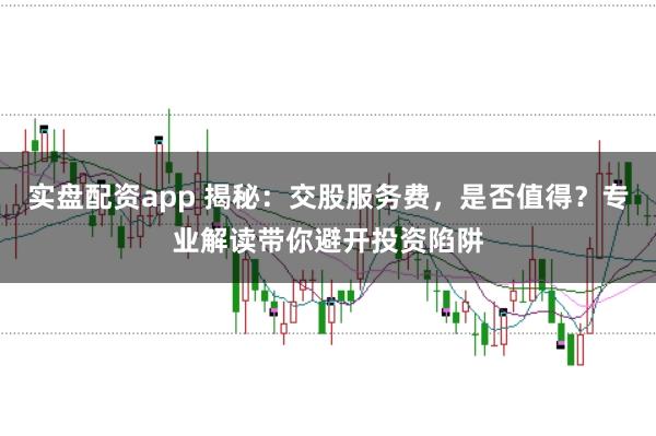 实盘配资app 揭秘：交股服务费，是否值得？专业解读带你避开投资陷阱