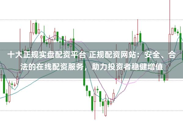 十大正规实盘配资平台 正规配资网站：安全、合法的在线配资服务，助力投资者稳健增值