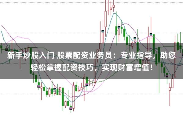新手炒股入门 股票配资业务员：专业指导，助您轻松掌握配资技巧，实现财富增值！