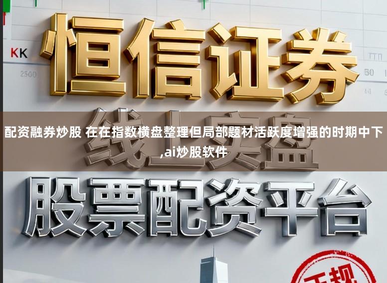 配资融券炒股 在在指数横盘整理但局部题材活跃度增强的时期中下，ai炒股软件