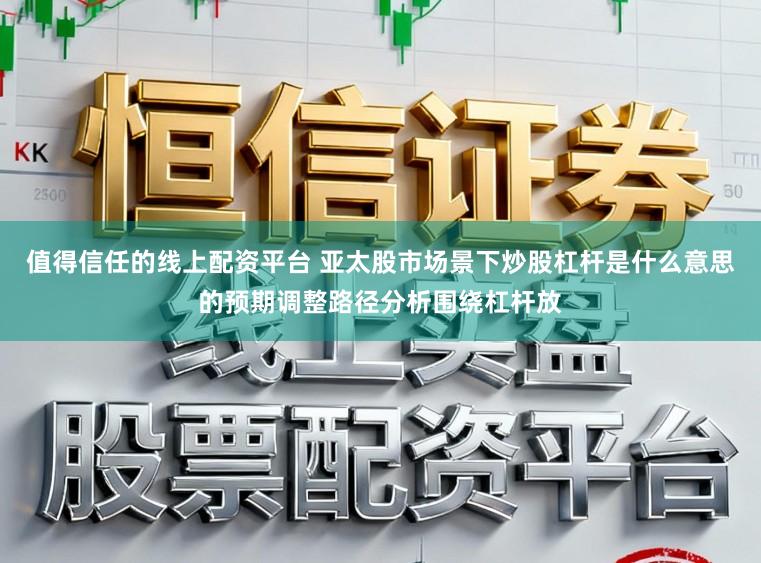 值得信任的线上配资平台 亚太股市场景下炒股杠杆是什么意思的预期调整路径分析围绕杠杆放