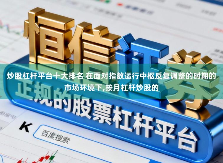 炒股杠杆平台十大排名 在面对指数运行中枢反复调整的时期的市场环境下，按月杠杆炒股的
