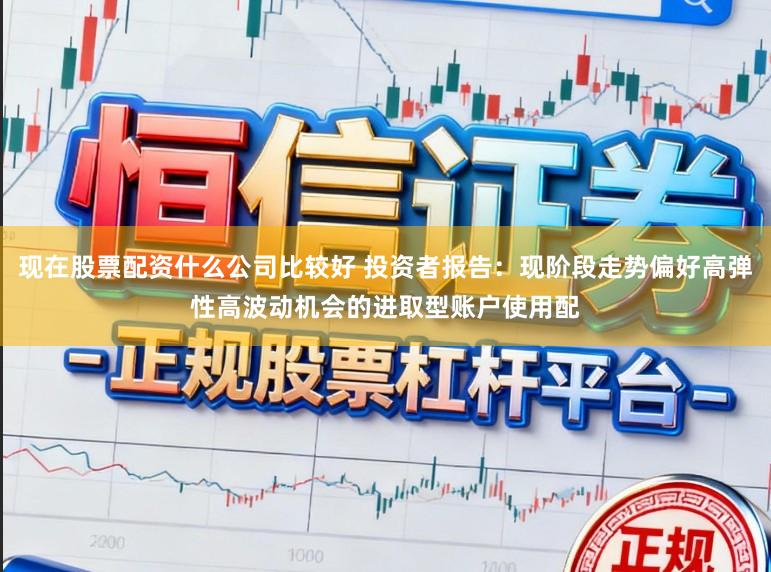 现在股票配资什么公司比较好 投资者报告：现阶段走势偏好高弹性高波动机会的进取型账户使用配