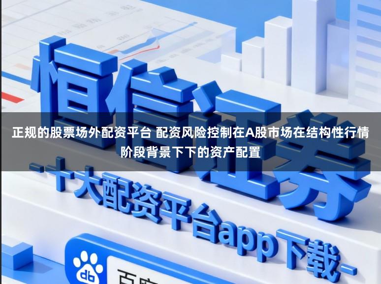 正规的股票场外配资平台 配资风险控制在A股市场在结构性行情阶段背景下下的资产配置