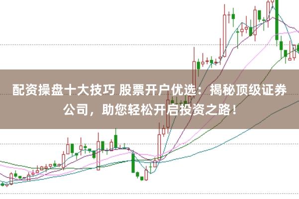 配资操盘十大技巧 股票开户优选：揭秘顶级证券公司，助您轻松开启投资之路！
