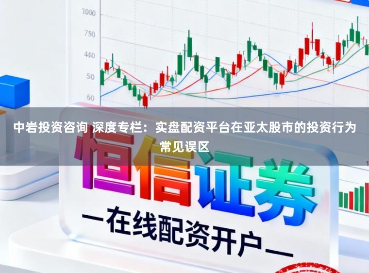 中岩投资咨询 深度专栏：实盘配资平台在亚太股市的投资行为常见误区
