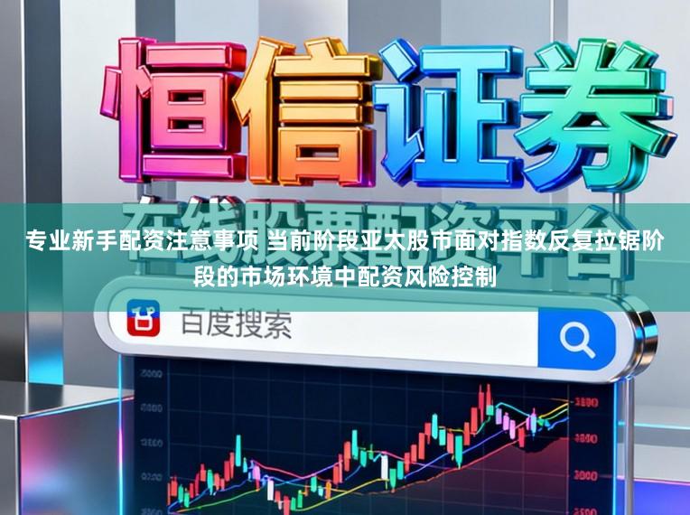 专业新手配资注意事项 当前阶段亚太股市面对指数反复拉锯阶段的市场环境中配资风险控制