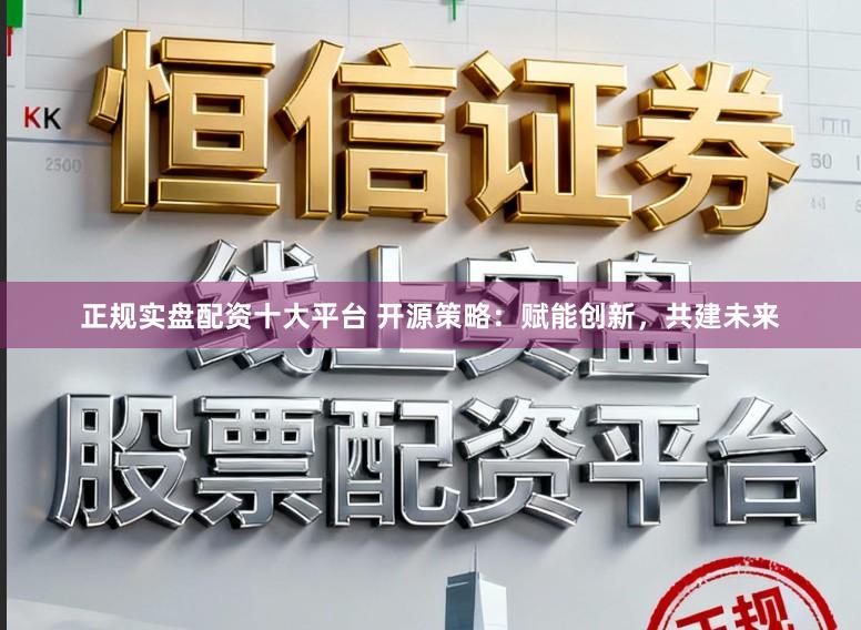 正规实盘配资十大平台 开源策略：赋能创新，共建未来