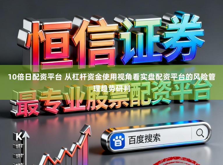10倍日配资平台 从杠杆资金使用视角看实盘配资平台的风险管理趋势研判