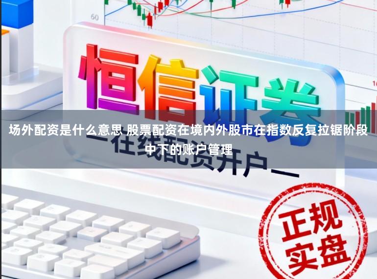场外配资是什么意思 股票配资在境内外股市在指数反复拉锯阶段中下的账户管理