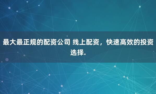 最大最正规的配资公司 线上配资，快速高效的投资选择.