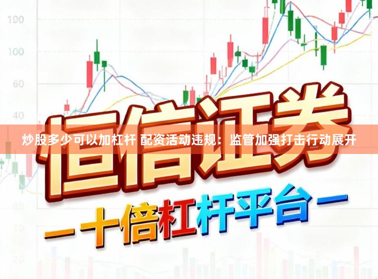 炒股多少可以加杠杆 配资活动违规：监管加强打击行动展开
