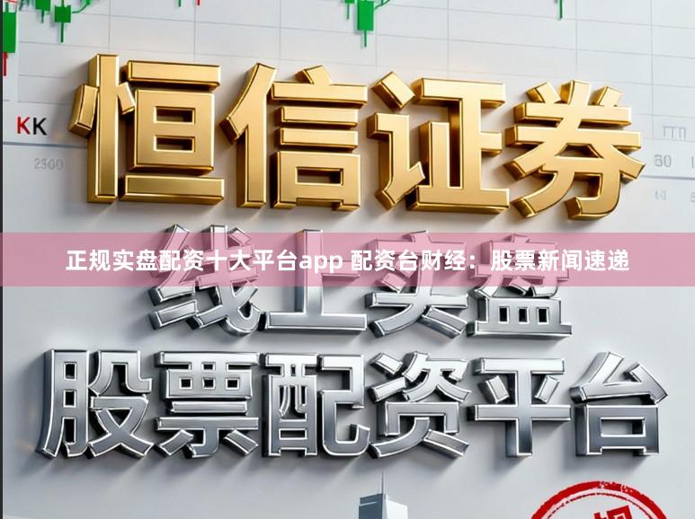 正规实盘配资十大平台app 配资台财经：股票新闻速递