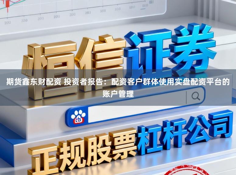 期货鑫东财配资 投资者报告：配资客户群体使用实盘配资平台的账户管理